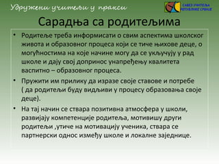 Сарадња са родитељима
• Родитеље треба информисати о свим аспектима школског
живота и образовног процеса који се тиче њихове деце, о
могућностима на које начине могу да се укључују у рад
школе и дају свој допринос унапређењу квалитета
васпитно – образовног процеса.
• Пружити им прилику да изразе своје ставове и потребе
( да родитељи буду видљиви у процесу образовања своје
деце).
• На тај начин се ствара позитивна атмосфера у школи,
развијају компетенције родитеља, мотивишу други
родитељи ,утиче на мотивацију ученика, ствара се
партнерски однос између школе и локалне заједнице.
 