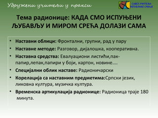 Тема радионице: КАДА СМО ИСПУЊЕНИ
ЉУБАВЉУ И МИРОМ СРЕЋА ДОЛАЗИ САМА
• Наставни облици: Фронтални, групни, рад у пару
• Наставне методе: Разговор, дијалошка, кооперативна.
• Наставна средства: Евалуациони листићи,пак-
папир,лепак,папири у боји, картон, новине....
• Специјални облик наставе: Радионичарски
• Корелација са наставним предметима:Српски језик,
ликовна култура, музичка култура.
• Временска артикулација радионице: Радионица траје 180
минута.
 