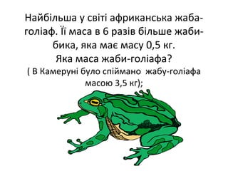 Найбільша у світі африканська жаба-
голіаф. Її маса в 6 разів більше жаби-
бика, яка має масу 0,5 кг.
Яка маса жаби-голіафа?
( В Камеруні було спіймано жабу-голіафа
масою 3,5 кг);
 