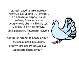 Поштові голуби в тиху погоду
летять із швидкістю 70 кмгод. ,
а з попутним вітром- на 50
кмгод. більше., а при
зустрічному вітрі на 50 кмгод.,
менше, ніж у тиху погоду.
Яка швидкість поштових голубів
з
попутним вітром та проти вітру?
У скільки разів швидкість
з попутним вітром більша від
швидкісті проти вітру?
 