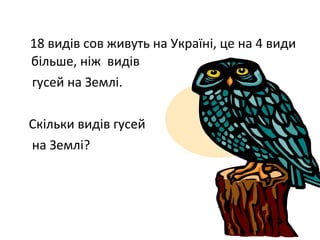 18 видів сов живуть на Україні, це на 4 види
більше, ніж видів
гусей на Землі.
Скільки видів гусей
на Землі?
 
