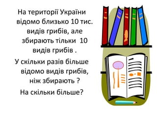 На території України
відомо близько 10 тис.
видів грибів, але
збирають тільки 10
видів грибів .
У скільки разів більше
відомо видів грибів,
ніж збирають ?
На скільки більше?
 