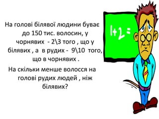 На голові білявої людини буває
до 150 тис. волосин, у
чорнявих - 23 того , що у
білявих , а в рудих - 910 того,
що в чорнявих .
На скільки менше волосся на
голові рудих людей , ніж
білявих?
 