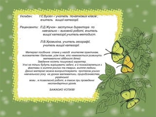 Укладач: І.С.Бусел – учитель початкових класів ,
вчитель вищої категорії.
Рецензенти: Л.Д.Жучок– заступник директора по
навчально – виховній роботі, вчитель
вищої категорії,учитель-методист.
.
Л.В.Хромихіна, учитель географії,
учитель вищої категорії.
Матеріал посібника стане у нагоді вчителям практикам,
вихователям і батькам, усім тим, хто намагається розвинути
математичні здібності дітей.
Завдання носять пошуковий характер.
Учні не тільки будуть вирішувати задачі, а й познайомляться з
фактами із життя рослин та тварин, життя людини.
Даний матеріал можна використовувати протягом усього
навчального року на уроках математики, природознавства,
української
мови , в позакласній роботі, а також при проведенні
нестандартних уроків.
БАЖАЄИО УСПІХІВ!
 