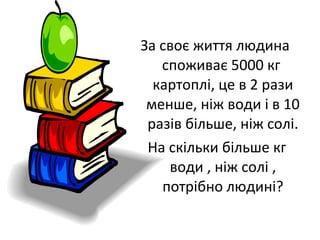 За своє життя людина
споживає 5000 кг
картоплі, це в 2 рази
менше, ніж води і в 10
разів більше, ніж солі.
На скільки більше кг
води , ніж солі ,
потрібно людині?
 