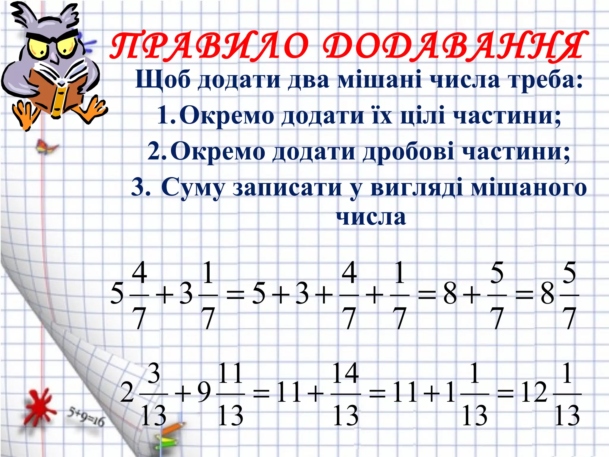 Щоб додати два мішані числа треба:
1.Окремо додати їх цілі частини;
2.Окремо додати дробові частини;
3. Суму записати у вигляді мішаного
числа
ПРАВИЛО ДОДАВАННЯ
7
5
8
7
5
8
7
1
7
4
35
7
1
3
7
4
5 =+=+++=+
13
1
12
13
1
111
13
14
11
13
11
9
13
3
2 =+=+=+
 