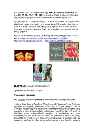 4)Διαβάστε από τη Γραμματική της Νέας Ελληνικής γλώσσας τις
σελίδες 74-79, 123-124, 158.(το ρήμα,η σημασία του,διαθέσεις,φω-
νές,παραγωγή ρημάτων από ουσιαστικά,επίθετα,επιρρήματα).
5)α)Σας αρέσει ο κινηματογράφος και το θέατρο;Βλέπετε συχνά στον
ελεύθερο χρόνο σας ταινίες ή θεατρικά έργα;β)Θεωρείτε δικαιολογη-
μένο τον χαρακτηρισμό «μαγικός κόσμος» για τον κόσμο του θεά-
τρου και του κινηματογράφου;Γιατί;(Να στηρίξετε την άποψή σας με
επιχειρήματα).
6)Δείτε τα παρακάτω βίντεο με σκηνές από κινηματογραφικές ταινίες
και θεατρική παράσταση: https://youtu.be/QxEpxxpbKU4 ,
https://youtu.be/pR502YYMv-8 , https://youtu.be/XQkh-xEI4Po
Β.ΔΡΑΣΕΙΣ (χωριστείτε σε ομάδες):
1)Διαβάστε το παρακάτω κείμενο:
Το καναρινί ποδήλατο
Μια όμορφη, συγκινητική ταινία σε σκηνοθεσία του Δημήτρη Σταύρακα.
Μόλις ο Άρης Σιούτης διορίζεται δάσκαλος στη Στ’ Δημοτικού ενός δημόσιου
σχολείου της Αθήνας, ανακαλύπτει ότι ένας από τους μαθητές του, ο
Λευτέρης Μουρατίδης, είναι σχεδόν αναλφάβητος και απομονωμένος από τους
συμμαθητές του. Αποφασισμένος να βοηθήσει το παιδί να βγει από αυτό το
αδιέξοδο, αντιμετωπίζει πολλαπλά εμπόδια: οι συνάδελφοί του είναι
ηττοπαθείς και δεν πιστεύουν ότι μπορεί να γίνει κάτι, ο ίδιος ο Λευτέρης
δύσπιστος, οι γονείς του δεν είναι πάντα συνεργάσιμοι, η συμπεριφορά των
υπόλοιπων παιδιών δεν είναι πάντα φιλική απέναντι στο Λευτέρη. Αλλά η
 