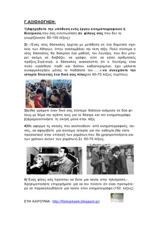 Γ.ΑΞΙΟΛΟΓΗΣΗ:
1)Αφηγηθείτε την υπόθεση ενός έργου κινηματογραφικού ή
θεατρικού,που σας εντυπωσίασε,σε φίλους σας που δεν το
γνωρίζουν(σε 80-100 λέξεις).
2) «Ένας νέος δάσκαλος έρχεται με μετάθεση σε ένα δημοτικό σχο-
λείο των Αθηνών, όπου αναλαμβάνει την έκτη τάξη. Πολύ σύντομα ο
νέος δάσκαλος θα διακρίνει ένα μαθητή, τον Λευτέρη, που δεν μπο-
ρεί ακόμη να διαβάζει, να γράφει, ούτε να κάνει αριθμητικές
πράξεις.Σιγά-σιγά, ο δάσκαλος ανακαλύπτει ότι ο Λευτέρης είναι
πολύ ευαίσθητο παιδί και διόλου καθυστερημένο, έχει μάλιστα
συναρμολογήσει μόνος το ποδήλατό του……»:να συνεχίσετε την
ιστορία δίνοντας ένα δικό σας τέλος(σε 60-70 λέξεις περίπου).
3)α)Να γράψετε έναν δικό σας σύντομο διάλογο ανάμεσα σε δύο φί-
λους με θέμα την αγάπη τους για το θέατρο και τον κινηματογράφο.
β)Δραματοποιήστε τη σκηνή μέσα στην τάξη.
4)Με αφορμή τις σκηνές που ακολουθούν από κινηματογραφικές ται-
νίες, να αφηγηθείτε μια σύντομη ιστορία για την καθεμία.(Να είστε
προσεκτικοί στην επιλογή των ρημάτων,που θα χρησιμοποιήσετε,και
των χρόνων αυτών των ρημάτων).Σε 60-70 λέξεις.
5)΄Ενας φίλος σάς προτείνει να δείτε μια ταινία στην τηλεόραση.-
Χρησιμοποιήστε επιχειρήματα για να τον πείσετε ότι είναι προτιμότε-
ρο να παρακολουθήσετε μια ταινία στον κινηματογράφo.(150 λέξεις)
ΕΥΗ ΚΑΡΟΥΝΙΑ :http://filologikaek.blogspot.gr/
 
