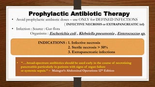 • Avoid prophylactic antibiotic doses – use ONLY for DEFINED INFECTIONS
( INFECTIVE NECROSIS or EXTRAPANCREATIC inf)
• Infection : Source : Gut flora
Organisms : Escherichia coli , Klebsiella pneumonia , Enterococcus sp.
INDICATIONS : 1. Infective necrosis
2. Sterile necrosis > 50%
3. Extrapancreatic infections
Prophylactic Antibiotic Therapy
• “….broad-spectrum antibiotics should be used early in the course of necrotizing
pancreatitis particularly in patients with signs of organ failure
or systemic sepsis.” – Maingot’s Abdominal Operations 12th Edition
 