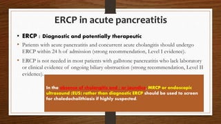 ERCP in acute pancreatitis
• Patients with acute pancreatitis and concurrent acute cholangitis should undergo
ERCP within 24 h of admission (strong recommendation, Level I evidence).
• ERCP is not needed in most patients with gallstone pancreatitis who lack laboratory
or clinical evidence of ongoing biliary obstruction (strong recommendation, Level II
evidence).
In the absence of cholangitis and / or jaundice, MRCP or endoscopic
ultrasound (EUS) rather than diagnostic ERCP should be used to screen
for choledocholithiasis if highly suspected.
• ERCP : Diagnostic and potentially therapeutic
 