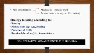 • Risk stratification Mild cases – general ward
Severe cases – Always in ICU setting
Strategy tailoring according to :
•Severity
•Risk factors (eg: age,obesity)
•Presence of SIRS
•Routine lab values(Hct, Ser.creatinine )
NONOPERATIVE MANAGEMENT IS THE MAINSTAY
 