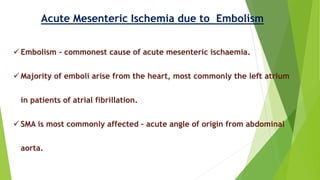 Acute Mesenteric Ischemia due to Embolism
 Embolism - commonest cause of acute mesenteric ischaemia.
 Majority of emboli arise from the heart, most commonly the left atrium
in patients of atrial fibrillation.
 SMA is most commonly affected – acute angle of origin from abdominal
aorta.
 