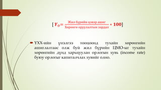  ҮХХ-ийн үнэлгээ тооцоонд тухайн хөрөнгийн
ашиглалтаас олж буй жил бүрийн ЦМО-ыг тухайн
хөрөнгийн дүнд харьцуулан орлогын хувь (income rate)
буюу орлогыг капиталчлах хувийг олно.
[ 𝒀Ө=
Жил бүрийн цэвэр ашиг
Хөрөнгө оруулалтын зардал
∗ 𝟏𝟎𝟎]
 