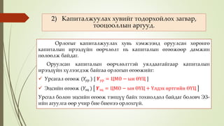 2) Капиталжуулах хувийг тодорхойлох загвар,
тооцооллын аргууд.
Орлогыг капиталжуулах хувь хэмжээнд оруулсан хөрөнгө
капиталын ирээдүйн өөрчлөлт нь капиталын өгөөжөөр дамжин
нөлөөлж байдаг.
Оруулсан капиталын өөрчлөлттэй уялдаатайгаар капиталын
ирээдүйн хүлээгдэж байгаа орлогын өгөөжийг:
 Урсагал өгөөж (𝑌ур ) [ 𝒀ур = ЦМО − ын ӨҮЦ ]
 Эцсийн өгөөж (𝑌эц ) 𝒀эц = ЦМО − ын ӨҮЦ + Үлдэх өртгийн ӨҮЦ
Урсгал болон эцсийн өгөөж тэнцүү байх тохиолдол байдаг боловч ЭЗ-
ийн агуулга өөр учир бие биенээ орлохгүй.
 