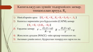 Капиталжуулах хувийг тодорхойлох загвар,
тооцооллын аргууд. Ro
1) Нийлбэрийн арга: [ Ro = Rө + Rн , Ro = Rf + S1+S2 +…Sn ]
2) Капитал хөрөнгийн үнэ бүрдэлтийн (CAPM) загвар:
[ Ro = Rf + β (Rm - Rf) ]
3) Гордоны загвар:
4) Жинлэсэн дундаж (WACC) –ийн аргаар тооцоолох нь:
5) Активын үнийн өсөлт, бууралтын тохируулга хэрэглэх нь:
qR
qD
V o



)1(
q
V
qD
R o



)1(
 