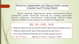 Капитал хөрөнгийн үнэ бүрдэлтийн загвар
(Capital Asset Pricing Model)
[ Ro = Rf + β (Rm - Rf) ]
 Хөрөнгө оруулалтын хүлээгдэж байгаа эрсдэлгүй өгөөжийн хувь-Rf
 Хөрөнгө оруулалтын эрсдэлийн урамшуулалын хувь- β
 Хүлээгдэж байгаа өгөөжийн зах зээлийн дундаж хувь-Rm
[ Rf = Rn *(1+ Rinf)] Эрсдэл: β >1 их, β =1 дунд, β <1 бага
Эрсдэл өгөөжийг баримжаалж орлого капиталчилах болон
дискаунтын хувийг тогтоохдоо нээлттэй зах зээлийн мэдээллийг
ашиглах шаардлага нэмэгдсэнтэй холбоотойгоор АНУ-ын эдийн
засагчид өнгөрсөн зууны дундуур энэ загварыг боловсруулсан.
 