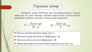 Гордоны загвар
 Ногдол ашгийн орлогын суурь дүн-
 Орлогын цэвэр өсөлтийн коэффициент-
 Орлогыг капиталчлах коэффициент-
 Цэвэр өсөлтөөр хүлээгдэж байгаа орлогын дүн-
qR
qD
V o



)1(
q
V
qD
R o



)1(
oD
q
R
)1( qDo 
Өнгөрсөн зууны 60-70-аад онд боловсруулагдсан. Үндсэн
зориулалт нь үнэт цаасаарх хөрөнгө оруулалтын үнэлгээ болон
өгөөжийн тооцоонд түгээмэл ашиглагддаг загвар юм.
 