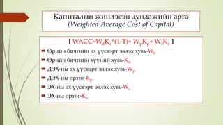 Капиталын жинлэсэн дундажийн арга
(Weighted Average Cost of Capital)
[ WACC=WdKd*(1-T)+ WpKp+ WsKs ]
 Өрийн бичгийн эх үүсвэрт эзлэх хувь-Wd
 Өрийн бичгийн хүүний хувь-Kd
 ДЭХ-ны эх үүсвэрт эзлэх хувь-Wp
 ДЭХ-ны өртөг-Kp
 ЭХ-ны эх үүсвэрт эзлэх хувь-Ws
 ЭХ-ны өртөг-Ks
 