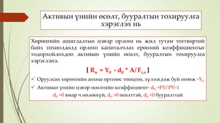 Активын үнийн өсөлт, бууралтын тохируулга
хэрэглэх нь
Хөрөнгийн ашиглалтын цэвэр орлого нь жил тутам тогтвортой
байх тохиолдолд орлого капиталчлах ерөнхий коэффициентыг
тодорхойлохдоо активын үнийн өсөлт, бууралтын тохируулга
хэрэглэнэ.
[ Ro = Y0 - d0 * A/ Fi,n ]
 Оруулсан хөрөнгийн анхны өртгөөс тооцсон, хүлээгдэж буй өгөөж -Y0
 Активын үнийн цэвэр өсөлтийн коэффициент- d0 =FV/ PV-1
d0 =0 ямар ч нөлөөгүй, d0 >0 өсөлттэй, d0 <0 бууралттай
 