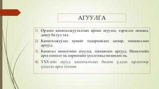 АГУУЛГА
1) Орлого капиталжуулалтын аргын агуулга, хэрэглэх нөхцөл,
давуу ба сул тал.
2) Капиталжуулах хувийг тодорхойлох загвар, тооцооллын
аргууд.
3) Капитал нөхөлтийн агуулга, тооцоолох аргууд. Нөхөлтийн
арга сонголт нь хөрөнгийн үнэлгээнд нөлөөлөх нь.
4) ҮХХ-ийг шууд капиталчлах болон үлдэх орлогоор
үнэлэх арга техник
 