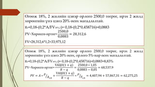 Өгөөж 18%, 2 жилийн цэвэр орлого 2500,0 төгрөг, ирэх 2 жилд
хөрөнгийн үнэ цэнэ 20% өсөх магадлалтай.
R0=0,18-(0,2*A/FV18%,2)= 0,18-(0,2*0,458716)=0,0883
PV−Хөрөнгө өртөг=
2500,0
0,0883
= 28,312,6
FV=28,312,6*1,2=33,975,12
Өгөөж 18%, 2 жилийн цэвэр орлого 2500,0 төгрөг, ирэх 2 жилд
хөрөнгийн үнэ цэнэ 20% өсөх, орлого 5%-иар өсөх магадлалтай.
R0=0,18-(0,2*A/FV18%,2)= 0,18-(0,2*0,458716)=0,0883≈8,83%
PV−Хөрөнгө өртөг=
ҮАЦО(1 + 𝑞)
𝑅 − 𝑞
=
2500,0 ∗ 1,05
0,0883 − 0,05
= 68,537,9
𝑃𝑉 = 𝐴 ∗ 𝑃
𝐴𝑖,𝑛
+
ҮАЦО 1 + 𝑞
𝑅 − 𝑞
∗ 𝑃
𝐹𝑖,𝑛
= 4,407,94 + 57,867,31 = 62,275,25
 