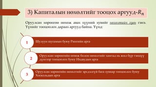 3) Капиталын нөхөлтийг тооцох аргууд-𝑅 𝑛
Шулуун шугамын буюу Рингийн арга
Оруулсан хөрөнгийн өгөөж болон нөхөлтийг хамтад нь жил бүр тэнцүү
дүнгээр тооцоолох буюу Индвудын арга
Оруулсан хөрөнгийн нөхөлтийг эрсдэлгүй бага хувиар тооцоолох буюу
Хоскольдын арга
1
2
3
Оруулсан хөрөнгөө нөхөж авах хүүний хувийг нөхөлтийн хувь гэнэ.
Үүнийг тооцоолох дараах аргууд байна. Үүнд:
 