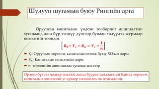 Шулуун шугамын буюу Рингийн арга
Оруулсан капиталын үндсэн төлбөрийг ашиглалтын
хугацаанд жил бүр тэнцүү дүнгээр буцаан төлүүлэх журмаар
нөхөлтийг тооцдог.
𝑹 𝟎= 𝒀ө + 𝑹 𝒏 = 𝒀ө +
𝟏
𝒏
 𝑌ө- Оруулсан хөрөнгө, капиталын өгөөж буюу ХО-ын норм
 𝑅 𝑛- Капиталын нөхөлтийн норм
 n- хөрөнгийн ашиглагдах хугацаа жилээр
Орлого бүтээх чадвар жилээс жилд буурах хандлагатай байгаа хөрөнгө,
капиталын нөхөлтийг уг аргаар тооцоолох нь зохимжтой.
 