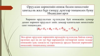 Оруулсан хөрөнгийн өгөөж болон нөхөлтийг
хамтад нь жил бүр тэнцүү дүнгээр тооцоолох буюу
Индвудын арга
Хөрөнгө оруулалтын хүлээгдэж буй өгөөжийн хувиар
дахин хөрөнгө оруулалт хийх замаар капиталын нөхөлтийн
санг тооцоолдог.
[𝑹 𝟎= 𝒀Ө + 𝑹 𝒏 = 𝒀Ө + 𝑨
𝑭𝒊,𝒏
= 𝑨
𝑷𝒊,𝒏
]
Энэ аргыг оруулсан хөрөнгийн ирээдүйн хүлээгдэж байгаа цэвэр
орлогын дүн нь он тус бүр харьцангуй тогтвортой нөгөө талаар
өгөөжийн хувь хэмжээ нь хэрэгжихэд эрсдэл багатай хөрөнгийн
нөхөлтийг тооцоолоход зохино.
 