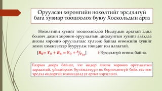 Оруулсан хөрөнгийн нөхөлтийг эрсдэлгүй
бага хувиар тооцоолох буюу Хоскольдын арга
Нөхөлтийн хувийг тооцоолохдоо Индвудын аргатай адил
боловч дахин хөрөнгө оруулалтын дискаунтын хувийг авахдаа
анхны хөрөнгө оруулалтаас хүлээж байгаа өгөөжийн хувийг
зохих хэмжээгээр бууруулж тооцдог гол ялгаатай.
[𝑹 𝟎= 𝒀Ө + 𝑹 𝒏 = 𝒀Ө + 𝑨
𝑭 𝒊,𝒏
] 𝑖-Эрсдэлгүй өгөөж байна.
Газрын доорх байлаг, хэт өндөр анхны хөрөнгө оруулалтын
зардалтай, үйлдвэрлэх бүтээгдэхүүн нь борлогдохгүй байх гэх мэт
эрсдэл өндөртэй тохиолдолд уг аргыг хэрэглэнэ.
 