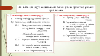 4) ҮХХ-ийг шууд капиталчлах болон үлдэх орлогоор үнэлэх
арга техник
1. ҮХХ-ийг шууд капиталчлах аргууд
1.1 Нийт орлогын үржүүлэгчийг хэрэглэх
1.2 Капиталчлах коэффициентыг хэрэглэх
1.2.1 Багцуудын жинэлсэн дундажаар
- Газар, газрын сайжруулалтын
дундажаар
- Өөрийн болон зээлийн
санхүүжилтын дундажаар
1.2.2 Барьцаат зээлийн өрийг төлөх
чадвараар
1.2.3 Зах зээлийн жишиг мэдээлэлд
хийсэн шинжилгээгээр
1.2.4 ҮАЗ-ын коэффициентээр гэх мэт
2. Үлдэгдэл орлогоор үнэлэх аргууд
2.1 Газрыг үлдэгдэл орлогоор
үнэлэх
2.2 Газрыг сайжруулалтыг
үлдэгдэл орлогоор үнэлэх
2.3 ҮХХ-ийг бүхэлд нь үнэлэх
2.4 Хөрөнгийг ашиглалтын
хугацаа дуусахаас
өмнө худалдах тохиолдолд
2.5 Өөрийн болон зээлийн
санхүүжилтэнд ногдох
орлогоор үнэлэх арга
 