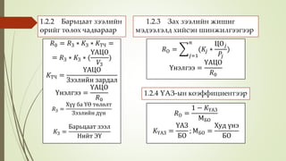 1.2.2 Барьцаат зээлийн
өрийг төлөх чадвараар
𝑅0 = 𝑅З ∗ 𝐾З ∗ 𝐾ТЧ =
= 𝑅З ∗ 𝐾З ∗ (
ҮАЦО
𝑉З
)
𝐾ТЧ =
ҮАЦО
Зээлийн зардал
Үнэлгээ =
ҮАЦО
𝑅0
𝑅З =
Хүү ба ҮӨ төлөлт
Зээлийн дүн
𝐾З =
Барьцаат зээл
Нийт ЭҮ
1.2.3 Зах зээлийн жишиг
мэдээлэлд хийсэн шинжилгээгээр
𝑅О =
𝑗=1
𝑛
(𝐾𝑗 ∗
ЦО 𝑗
𝑃𝑗
)
Үнэлгээ =
ҮАЦО
𝑅0
1.2.4 ҮАЗ-ын коэффициентээр
𝑅О =
1 − 𝐾ҮАЗ
МБО
𝐾ҮАЗ =
ҮАЗ
БО
; МБО =
Худ үнэ
БО
 