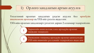 1) Орлого хандлагын аргын агуулга
Үнэлгээний орлогын хандлагын үндсэн агуулга бол ирээдүйн
төсөвлөсөн орлогоор нь ҮХХ-ийг үнэлэх явдал юм.
ҮХХ-ийн орлогын хандлагаарх үнэлгээг дараах 2 алхамаар тодорхойлно.
Хөрөнгийн ашиглалтаас олох ирээдүйн орлогыг
төсөвлөн тооцоолох
Төсөвлөсөн тооцоонд ирээдүйн орлогыг капиталчлан
ҮХХ-ийн өнөөгийн үнэ цэнийг тодорхойлох явдал юм.
1
2
 