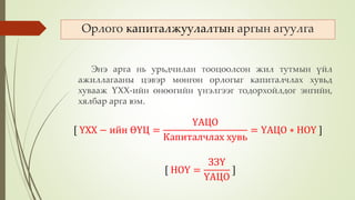 Энэ арга нь урьдчилан тооцоолсон жил тутмын үйл
ажиллагааны цэвэр мөнгөн орлогыг капиталчлах хувьд
хувааж ҮХХ-ийн өнөөгийн үнэлгээг тодорхойлдог энгийн,
хялбар арга юм.
Орлого капиталжуулалтын аргын агуулга
[ НОҮ =
ЗЗҮ
ҮАЦО
]
[ ҮХХ − ийн ӨҮЦ =
ҮАЦО
Капиталчлах хувь
= ҮАЦО ∗ НОҮ ]
 