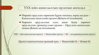 ҮХХ-ийн ашиглалтын орлогын ангилал
 Өөрийн оруулсан хөрөнгөө бүрэн нөхөхөд зориулагдсан –
Капиталын нөхөлтийн орлого (Return of investment)
 Хөрөнгө оруулалтаас олох ашиг буюу хөрөнгө
оруулалтын урамшууллын орлого – Оруулсан капиталын
өгөөж (Return on investment)
ҮХХ − ийн ашиглалтын орлого = Нөхөлтийн орлого + ХО − ын урамшуулалын орлого
Орлого капиталчилах ерөнхий хувь = Нөхөлтийн % + Өгөөж %
 