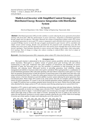 Journal of Science and Technology (JST)
Volume 2, Issue 1, January 2017, PP 26-38
www.jst.org.in
www.jst.org.in 26 | Page
Multi-Level Inverter with Simplified Control Strategy for
Distributed Energy Resource Integration with Distribution
System
K.Naresh
Electrical Department, Usha Rama College of Engineering, Vijayawada, India
Abstract : Distributed generation (DG) provides stability to system reducing the power generation from plants
running with fossil fuels. With the advancements in power electronics, integration of distributed generation
became simple and cost effective. This paper illustrates the scheme of integrating of photo-voltaic (PV) system
as distributed generation to micro-grid. PV system is integrated to grid with three-level inverter and five-level
cascaded H-Bridge inverter to invert the type of supply synchronized to grid. Inverter will be controlled with
simple current control strategy. Results were presented for the proposed work considering cases like DG
sending only active power and DG injecting both active and reactive power through three-level and five-level
inverter topologies. Total harmonic distortion in source current and voltage of grid reduce when using multi-
level topology. Rate of change in voltage also reduces resulting in reduced filters when level at output of
inverter is increased.
Keywords - Distributed generation (DG), integration, photo-voltaic (PV), three-level, five-level.
I. INTRODUCTION
Micro-grid structure is phenomenal in the area of power systems possibility with the advancements in
power electronics. Micro-grid is a smallest version of general power grid involving with and without
synchronizing to main grid. Traditional main grids comprises of transmission and distribution of power
generated to loads, but micro-grid gives very less proximity of generation to load increasing the system
efficiency and reducing losses. Micro-grid involves in providing generation, local reliability, storage
management and stability to local area where micro-grid is considered. Micro-grid generally is a combination of
several distributed generations (DG) with loads operating with and without connection to main grid [1-2]. Fossil
fuels can generate electrical power in bulk but emission of green house gases is the global issue these days with
using conventional fossil fuels. To reduce the carbon gases emission from conventional power plants, renewable
energy sources is the best alternative to provide stability to power system reducing the power generation from
conventional plants. Photo-voltaic (PV) system [3-4], wind system, fuel-cells are examples used in renewable
sources for power generation. PV system is one of the forefront generation scheme employed in major. PV cell
is a simple P-N junction layer to produce potential barrier between the two layers. Photon from the light energy
when absorbed by the charge carriers in PV cell, electrons starts flowing and giving rise to current flow [5-6].
Integration of PV system to grid requires an interfacing converter along with interfacing inductors. Interfacing
converter is generally an inverter or a voltage source converter (VSC). Typical PV based micro-grid integration
to main grid was shown in figure 1. Conventional square wave inverter gives out output with infinite harmonics
which needs high sizing of filter at the output of inverter. Increasing the level of output at the inverter can
reduce the total harmonic distortion in inverter output eventually reducing the size of filter. Multi-level topology
if inverters give better quality of output result reducing the cost of the system [7-8].
PV cell DC-DC converter 3-level Inverter
Lfilter
Main Grid
Micro Grid
Figure 1: Typical PV based system integration to main grid
 