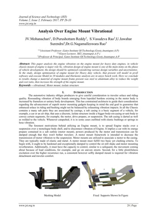 Journal of Science and Technology (JST)
Volume 2, Issue 2, February 2017, PP 28-33
www.jst.org.in
www.jst.org.in 28 | Page
Analysis Over Engine Mount Vibrational
JV.Mohanachari1
, D.Purushottam Reddy2
, S.Vasudeva Rao3
,U.Jawahar
Surendra4
,Dr.G.Nagamalleswara Rao5
1,3
(Assistant Professor ,Gates Institute Of Technology,Gooty,Anantapur,A.P)
2,4
(Guest Lecturer, SKU,Anantapur,A.P.)
5
(Professor & Principal, Gates Institute Of Technology,Gooty,Anantapur,A.P
Abstract: This paper analysis the engine vibration on the engine mount for heavy duty engines, in vehicle
chassis mount of engine is major role So, vibration design of engine mount is one of the main items on the phase
of vehicle development, the design should be optimized considering various design variables and uncertainties.
In the study, design optimization of engine mount for Heavy duty vehicle, that present will model in proE
software and execute Model in 10 modules and Harmonic analysis are in ansys bench work, Here we conclude
to results change a material of engine mount frame present was steel to aluminum alloy to reduce the weight
and cost ratio, then increase the strength of the engine mount.
Keywords – vibrational, Motor mount, isolate structure
I. INTRODUCTION
The automotive industry obliges producers to give careful consideration to traveler solace and riding
quality. Resounding vibration of body boards emerging from lopsided burdens existing in the motor body is
increased by frameless or unitary body development. This has constrained architects to guide their consideration
regarding the advancement of superb motor mounting gadgets keeping in mind the end goal to guarantee that
enhanced solace in riding and hushing might not be balanced by exhausting vibration impacts. In all the Chassis
contains a many sub parts they are associated by casings, a sub casing is a basic segment of a vehicle, for
example, a car or an air ship, that uses a discrete, isolate structure inside a bigger body-on-casing or unit body to
convey certain segments, for example, the motor, drive prepare, or suspension. The sub casing is darted as well
as welded to the vehicle. Whenever catapulted, it is in some cases outfitted with elastic bushings or springs to
hose vibration.
The foremost motivations behind utilizing an Engine mount, is to spread Engine stacks over a
suspension over a monologue body shell, and to disconnect vibration of Engine. It implies a car with its energy
prepare contained in a sub outline (motor mount), powers produced by the motor and transmission can be
damped enough that they won't bother travelers .A motor mount framework is intended to decrease the
transmission of motor vibration to the suspension. Motor mounts are utilized to associate a motor to the casing.
They are typically made of elastic and metal. A motor mount must fulfill two basic yet clashing criteria. To
begin with, it ought to be hardened and exceptionally damped to control the sit still shake and motor mounting
reverberation. Additionally, it must have the capacity to control, similar to a safeguard, the movement coming
about because of load conditions, for example, and go on uneven streets. Second, for a little plentifulness
excitation over the higher recurrence run, a consistent however softly damped mount is required for vibration
detachment and traveler comfort.
Meshing Model Fixed Supports Shown In Figure
 
