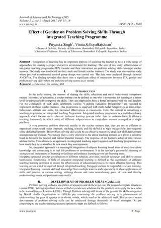 Journal of Science and Technology (JST)
Volume 2, Issue 3, March 2017, PP 13 -18
www.jst.org.in ISSN: 2456 - 5660
www.jst.org.in 13 | Page
Effect of Gender on Problem Solving Skills Through
Integrated Teaching Programme
Priyanka Singh1
, Vinita.S.Gopalkrishnan2
1
(Research Scholar, Faculty of Education, Banasthali Vidyapith, Rajasthan, India)
2
(Associate Professor, Faculty of Education, Banasthali Vidyapith, Rajasthan, India)
Abstract : Integration of teaching has an important purpose of assisting the teacher to have a wide range of
approaches for creating a proper interactive environment for learning. The aim of this study. effectiveness of
integrated teaching programme(ITP), Gender and their interaction on problem solving skills amongst teacher
trainees. The study was conducted on forty male and female teacher trainees. The study was intervention study
where pre post experimental control group design was carried out. The data were analyzed through factorial
ANCOVA. The finding revealed that there was a significant effect of interaction between ITP, gender and
problem solving skills when pre problem solving scores as co variate.
Keywords – Education, Co variate, Slill
I. INTRODUCTION
In the early history, the manner of sharing the skills, education and social behavioural component
existed. In context of education, a teacher trainee can be defined as one who is concerned for learning at a minor
level for particular job to improve the skills. They are supposed to have a better assistance with the lead teacher.
For the conduction of such skills upliftment, various “Teaching Education Programmes” are required to
implement on these teacher trainees. This programme is equipped with multi nodal perspectives as knowledge,
behaviours, attitude and skills, for increased effectiveness in classrooms. Here, the context is concerning a
teaching programme i.e. integrated teaching Programme. Integrated teaching programme is a multidisciplinary
approach which focuses on a coherent/ inclusive learning process rather than in isolation form. It allows a
teaching framework in which unity of different subjects/areas or curriculum streams arranged at a single
platform.
A very common problem observed usually in the teacher trainees that, they are not so efficient in
opposition to the raised issues (learners, teaching, schools, and life skills) & to reply successfully, they required
some skill development. The problem solving skill could be an effective measure to deal such skill development
amongst teacher trainees. Psychology plays a very vital role in the entire teaching domain as it grows a sensitive
bond in between the teacher and learner (teacher trainee). The response of the learners achieved into various
attitude forms. This attitude is an approach (in integrated teaching aspect) against such teaching programmes i.e.
how much they have absorbed & how much they can represent.
So, integrated approach is a meaningful integration of subjects focusing broad areas of study to explore
knowledge and connecting it to real life problems or environment. It is the teacher’s purposeful planning of
strategies and inducement of learning to facilitate and enhance learning across key learning areas.
Integrated approach denotes coordination or different subjects, activities, method, resources and skill to ensure
harmonious functioning. In field of education integrated learning is defined as the coordinates of different
teaching learning activities to ensure the effectiveness of educational process for more effective learning. This
learning occurs which is imparted though integrated teaching. It engage learners in purposeful, relevant learning.
Integrated learning connects skill and knowledge from multiple sources and experiences. It allow applications of
skills and practice in various setting, utilizing diverse and even contradictory point of view and thereby
understanding issues and positions contextually.
II. DEVELOPMENT OF PROBLEM SOLVING SKILLS
Problem solving includes integration of concepts and skills to get over the unusual complete situations
(stones,1994). Solving a problem means to find or create new solutions for the problem or to apply the new rules
to be learned (mayer & wittrock,1996). Though Problem solving skill is one of the generic life skills as reported
by World Health Organization in 1999.As per concerning the problem solving is a phenomenon of
understanding the gaps & queries in academic minds, which need to be addressed well. This process means
development of problem solving skills can be conducted through thousands of ways/ strategies. As per
concerning to the teacher training scenario optimistic steps are defined as follows.
 
