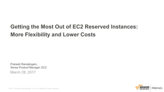 © 2017, Amazon Web Services, Inc. or its Affiliates. All rights reserved.
Pranesh Ramalingam,
Senior Product Manager, EC2
March 28, 2017
Getting the Most Out of EC2 Reserved Instances:
More Flexibility and Lower Costs
 