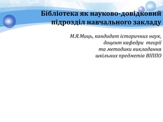 Бібліотека як науково-довідковий
підрозділ навчального закладу
М.Я.Миць, кандидат історичних наук,
доцент кафедри теорії
та методики викладання
шкільних предметів ВІППО
 