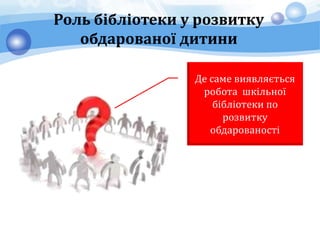 Роль бібліотеки у розвитку
обдарованої дитини
Де саме виявляється
робота шкільної
бібліотеки по
розвитку
обдарованості
 