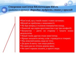 Створення пам’ятки бібліотекарю ХХІ ст.
(робота в групах): Народна мудрість стане у пригоді
Пам'ятай, що у тихій гавані і човен загниває;
Шукай не проблеми, а можливості;
 Не йди вперед з головою повернутою назад;
 Памятай, що окрім християнства є ще три конфесіїї;
 Безумство – діяти по старому і чекати нових
результатів;
 Нехай твоїм другом стане комп'ютер;
 Краще запалити свічку, а ніж страждати в темряві;
 Під лежачий камінь вода не тече;
 Де руки й охота, там скора робота;
За один раз не зітнеш дерева враз;
 Не святі горшки ліплять, а прості люди.
 