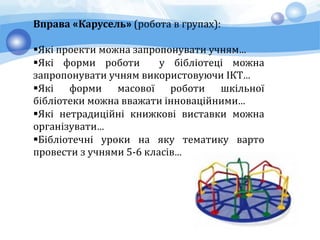 Вправа «Карусель» (робота в групах):
Які проекти можна запропонувати учням…
Які форми роботи у бібліотеці можна
запропонувати учням використовуючи ІКТ…
Які форми масової роботи шкільної
бібліотеки можна вважати інноваційними…
Які нетрадиційні книжкові виставки можна
організувати…
Бібліотечні уроки на яку тематику варто
провести з учнями 5-6 класів…
 