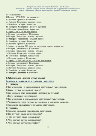 Контрольная работа по истории Казахстана для 5 класса
Бабакова Т.Т. - учитель истории высшей категории ГУ « Дружбинская основная школа
отдела образования акимата Камыстинского района» Костанайской области
3
e) « Жаханнама»
4.Период XVIII-XIX вв. называется:
а) История древнего Казахстана
в) История Казахстана средних веков
с) Новейшая история Казахстана
d) История Казахстана нового времени
e) История древнейшего Казахстана
5. Период VI- XVII вв. называется:
а) История древнейшего Казахстана
в) История Казахстана нового времени
с) История Казахстана средних веков
d) Новейшая история Казахстана
e) История древнего Казахстана
6. Период c начала XX века по настоящее время называется:
а) История древнейшего Казахстана
в) История Казахстана нового времени
с) История Казахстана средних веков
d) Новейшая история Казахстана
e) История древнего Казахстана
7. Период 1 млн лет до н.э. –V в. н.э. называется:
а) История древнейшего Казахстана
в) История Казахстана нового времени
с) История Казахстана средних веков
d) Новейшая история Казахстана
e) История древнего Казахстана
1.2 Источники исторических знаний
Вопросы и задания для текущего контроля
I уровень
1.Что относится к историческим источникам? Перечислите.
2.Какие устные источники знаете?
3.Кто первым стал записывать историю на бумаге?
4.Кого называют историками?
5.Что относится к письменным источникам?Перечислите.
6.Расскажите о роли устных источников в изучении истории.
7.Приведите примеры исторических источников.
II уровень
1.Приведи примеры письменных источников.
2.Что изучает наука антропология?
3. Что изучает наука геральдика?
4. Что изучает наука нумизматика?
5. Что изучает наука этнография?
 