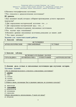 Контрольная работа по истории Казахстана для 5 класса
Бабакова Т.Т. - учитель истории высшей категории ГУ « Дружбинская основная школа
отдела образования акимата Камыстинского района» Костанайской области
4
6.Назовите этнографические источники.
7.Что относится к археологическим источникам?
III уровень
1.Как называют людей, которые собираютпроизведения устного народного
творчества?
2.Дай определение «исторический источник –это….»
3. Дай определение «исторический труд –это….»
4.Назовите особенностидревних письменных источников.
5.Что изучает наук топонимика?
6.Назовите древние письменные источники,дошедшие до наших дней
7. Что такое летопись?
Задания для самостоятельной работы
1. Заполни таблицу
ИСТОЧНИКИ
АРХЕОЛОГИЧЕСКИЕ ПИСЬМЕННЫЕ УСТНЫЕ
2. Заполни таблицу
ВСПОМОГАТЕЛЬНЫЕ НАУКИ
ГЕРАЛЬДИКА НУМИЗМАТИКА ЭТНОГРАФИЯ АНТРОПОЛОГИЯ
3. Докажи роль устных и письменных источников при изучении истории.
Тестовые задания
1.Что из нижеперечисленного относится к письменным источникам?
а) законы
в) эпос
с) загадки
d) одежда
e) украшения
2. Отрасль науки, изучающая быт и традиции народов, их духовную культуру?
а) археология
в) этнография
с) антропология
d) топонимика
e) геральдика
3.Какая письменность использовалась 5 тысяч лет назад?
а) уйгурская
 