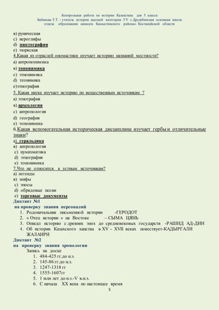Контрольная работа по истории Казахстана для 5 класса
Бабакова Т.Т. - учитель истории высшей категории ГУ « Дружбинская основная школа
отдела образования акимата Камыстинского района» Костанайской области
5
в) руническая
с) иероглифы
d) пиктография
e) тюркская
4.Какая из отраслей ономастики изучает историю названий местности?
а) антропонимика
в) топонимика
с) этнонимика
d) теонимика
е)этнография
5. Какая наука изучает историю по вещественным источникам ?
а) этнография
в) археология
с) антропология
d) география
e) топонимика
6.Какая вспомогательная историческая дисциплина изучает гербы и отличительные
знаки?
а) геральдика
в) антропология
с) нумизматика
d) этнография
e) топонимика
7.Что не относится к устным источникам?
а) легенды
в) мифы
с) эпосы
d) обрядовые песни
e) торговые документы
Диктант №1
на проверку знания персоналий
1. Родоначальник письменной истории -ГЕРОДОТ
2. « Отец истории » на Востоке – СЫМА ЦЯНЬ
3. Описал историю с древних эпох до средневековых государств -РАШИД АД-ДИН
4. Об истории Казахского ханства в XV - XVII веках повествует-КАДЫРГАЛИ
ЖАЛАИРИ
Диктант №2
на проверку знания хронологии
Запись на доске
1. 484-425 гг.до н.э.
2. 145-86 гг.до н.э.
3. 1247-1318 гг
4. 1555-1607гг
5. 1 млн лет до н.э.-V в.н.э.
6. С начала XX века по настоящее время
 