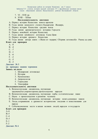 Контрольная работа по истории Казахстана для 5 класса
Бабакова Т.Т. - учитель истории высшей категории ГУ « Дружбинская основная школа
отдела образования акимата Камыстинского района» Костанайской области
6
7. VI – XVII вв
8. XVIII - XIXвв
Последовательность диктовки
A. Период истории Казахстана нового времени
B. Годы жизни казахского ученого Кадыргалия Жалаири,
C. Период истории Казахстана средних веков
D. Годы жизни древнегреческого историка Геродота
E. Период новейшей истории Казахстана
F. Годы жизни китайского летописца Сыма Цяня
G. Период истории древнего Казахстана
H. Годы жизни автора книги « Жами ат- тауарих( Сборник летописей)» Рашид ад-дина
Ключ для проверки
A. -8
B. -4
C. -7
D. -1
E. -6
F. -2
G. -5
H. -3
Диктант № 3
на проверку знания терминов
Запись на доске
1. Шежиреши( летописцы)
2. История
3. Нумизматика
4. Антропология
5. Геральдика
6. Этнография
Последовательность диктовки
A. Вспомогательная дисциплина, изучающая
традиции,быт,мировоззрение,происхождение народов
B. Вспомогательная дисциплина, изучающая гербы и отличительные знаки
C. Наука о происхождении и развитии человека
D. Вспомогательная дисциплина, изучающая историю монет,денежных знаков
E. Люди, сохранявшие в древности исторические сведения и повествования для
народа
F. События,имевшие место в жизни великих людей, народов и государств
Ключ для проверки
А.-6
В.-5
С.-4
D.-3
E.-1
F.-2
Диктант № 4
 