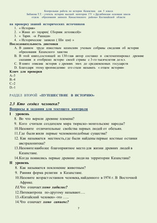 Контрольная работа по истории Казахстана для 5 класса
Бабакова Т.Т. - учитель истории высшей категории ГУ « Дружбинская основная школа
отдела образования акимата Камыстинского района» Костанайской области
7
на проверку знаний исторических источников
1. « История»
2. « Жами ат- тауарих( Сборник летописей)»
3. « Тарих -и Рашиди»
4. « Исторические записки ( Ши цзи) »
Последовательность диктовки
A. В данном труде известным казахским ученым собраны сведения об истории
образования Казахского ханства
B. В этой книге,состоящей из 130 глав автор составил и систематизировал древние
сказания и отобразил исторю своей страны с 3-го тысячелетия до н.э.
C. В книге описана история с древних эпох до средневековых государств
D. Благодаря этому произведению его стали называть « отцом истории»
Ключ для проверки
А.-3
В.-4
С.-2
D.-1
РАЗДЕЛ ВТОРОЙ «ПУТЕШЕСТВИЕ В ИСТОРИЮ»
2.3 Кто создал человека?
Вопросы и задания для текущего контроля
I уровень
8. Во что верили древние племена?
9. Кого считали создателем мира тюркско-монгольские народы?
10.Назовите отличительные свойства первых людей от обезьян.
11.Где были жили первые человекоподобные существа?
12. Как называется местность,где были найдены первые костные останки
австралопитека?
13.Назовите наиболее благоприятное место для жизни древних людей в
Казахстане.
14.Когда появились первые древние люди на территории Казахстана?
II уровень
8. Как называется поклонение животным?
9. Ранняя форма религии в Казахстане.
10.Назовите возрастостанков человека, найденного в 1974 г. В Восточной
Африке.
11.Что означает хомо хабилис?
12.Питекантропа по-другому называют….
13.«Китайский человек» -это …..
14.Что означает хомо сапиенс?
 