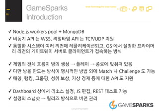 ✓ Node.js workers pool + MongoDB
✓ 비동기 API 는 WSS, 리얼타임 API 는 TCP/UDP 지원
✓ 동일한 시스템이 여러 리전에 레플리케이션되고, GS 에서 설정한 프라이머
리 리전의 게이트웨이 서버로 클라이언트가 접속하는 방식
✓ 게임의 전체 흐름이 방의 생성 → 플레이 → 종료에 맞춰져 있음
✓ 다만 방을 만드는 방식이 명시적인 방법 외에 Match 나 Challenge 도 가능
✓ 매칭, 랭킹, 그룹핑, 성취 보상, 가상 경제 등에 대한 API 도 지원
✓ Dashboard 상에서 리소스 설정, JS 편집, REST 테스트 가능
✓ 설정의 스냅샷 → 릴리즈 방식으로 버전 관리
GameSparks
Introduction
12.
Great Technology For Great Games
 