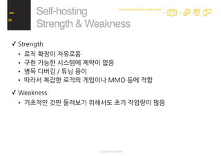 ✓ Strength
• 로직 확장이 자유로움
• 구현 가능한 시스템에 제약이 없음
• 병목 디버깅 / 튜닝 용이
• 따라서 복잡한 로직의 게임이나 MMO 등에 적합
✓ Weakness
• 기초적인 것만 돌려보기 위해서도 초기 작업량이 많음
Self-hosting
Strength & Weakness
26.
Great Technology For Great Games
 