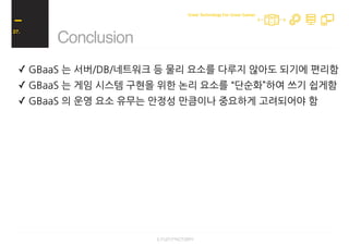 ✓ GBaaS 는 서버/DB/네트워크 등 물리 요소를 다루지 않아도 되기에 편리함
✓ GBaaS 는 게임 시스템 구현을 위한 논리 요소를 “단순화”하여 쓰기 쉽게함
✓ GBaaS 의 운영 요소 유무는 안정성 만큼이나 중요하게 고려되어야 함
✓ GBaaS 의 단순화된 논리 요소는 게임 로직의 확장을 어렵게 함
✓ GBaaS 의 이런 장단점으로 싱글 플레이/방 기반 멀티플레이에 적합도 높음
✓ 서버 직접 운영은 단순화의 부족으로 초기 작업량이 많을 수 있음
✓ 그러나 다양한 시스템의 구현과 로직의 확장이 용이함
✓ 또한 블랙박스 요소의 감소로 디버깅이 용이함
Conclusion
27.
Great Technology For Great Games
 